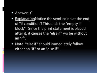  Answer : C
 ExplanationNotice the semi-colon at the end
of "if condition"!This ends the "empty if
block" . Since the print statement is placed
after it, it causes the "else if" wo be without
an "if".
 Note: "else if" should immediately follow
either an "if" or an "else if".
 