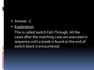  Answer : C
 Explanation
This is called switch Fall-Through. All the
cases after the matching case are executed in
sequence until a break is found or the end of
switch block is encountered.
 