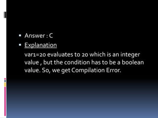  Answer : C
 Explanation
var1=20 evaluates to 20 which is an integer
value , but the condition has to be a boolean
value. So, we get Compilation Error.
 