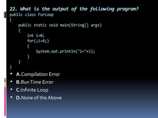 22. What is the output of the following program?
public class ForLoop
{
public static void main(String[] args)
{
int i=0;
for(;i<4;)
{
System.out.println("i="+i);
}
}
}
 A.Compilation Error
 B.RunTime Error
 C.Infinite Loop
 D.None of the Above
 