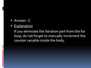  Answer : C
 Explanation
If you eliminate the iteration part from the for
loop, do not forget to manually increment the
counter variable inside the body.
 