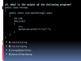 23. What is the output of the following program?
public class ForLoop
{
public static void main(String[] args)
{
int i=0;
for(;i<4;)
{
i++;
System.out.print("i="+i+” “);
}
}
}
 A. i=0 i=1 i=2 i=3
 B. i=1 i=2 i=3 i=4
 C.Compilation Error
 D.None of the Above
 