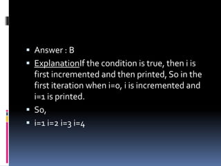  Answer : B
 ExplanationIf the condition is true, then i is
first incremented and then printed, So in the
first iteration when i=0, i is incremented and
i=1 is printed.
 So,
 i=1 i=2 i=3 i=4
 