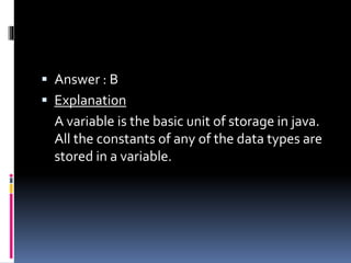  Answer : B
 Explanation
A variable is the basic unit of storage in java.
All the constants of any of the data types are
stored in a variable.
 