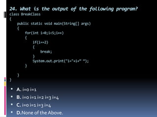 24. What is the output of the following program?
class BreakClass
{
public static void main(String[] args)
{
for(int i=0;i<5;i++)
{
if(i==2)
{
break;
}
System.out.print("i="+i+” “);
}
}
}
 A. i=0 i=1
 B. i=0 i=1 i=2 i=3 i=4
 C. i=0 i=1 i=3 i=4
 D.None of the Above.
 