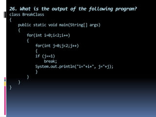 26. What is the output of the following program?
class BreakClass
{
public static void main(String[] args)
{
for(int i=0;i<2;i++)
{
for(int j=0;j<2;j++)
{
if (j==1)
break;
System.out.println("i="+i+", j="+j);
}
}
}
}
 
