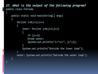 27. What is the output of the following program?
public class ForLoop
{
public static void main(String[] args)
{
for(int i=0;i<2;i++)
{
inner: for(int j=0;j<3;j++)
{
if (j==2)
break outer;
System.out.println("i="+i+", j="+j);
}
System.out.println("Outside the inner loop");
}
outer: System.out.println("Outside the outer loop");
}
}
 
