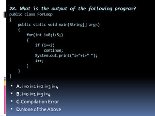 28. What is the output of the following program?
public class ForLoop
{
public static void main(String[] args)
{
for(int i=0;i<5;)
{
if (i==2)
continue;
System.out.print("i="+i+” “);
i++;
}
}
}
 A. i=0 i=1 i=2 i=3 i=4
 B. i=0 i=1 i=3 i=4
 C.Compilation Error
 D.None of the Above
 
