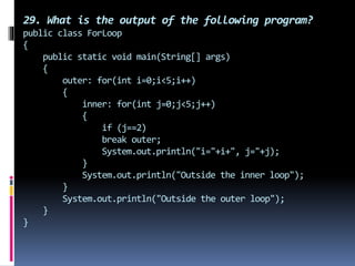29. What is the output of the following program?
public class ForLoop
{
public static void main(String[] args)
{
outer: for(int i=0;i<5;i++)
{
inner: for(int j=0;j<5;j++)
{
if (j==2)
break outer;
System.out.println("i="+i+", j="+j);
}
System.out.println("Outside the inner loop");
}
System.out.println("Outside the outer loop");
}
}
 