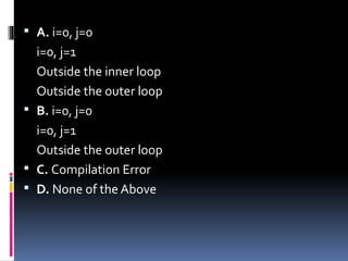  A. i=0, j=0
i=0, j=1
Outside the inner loop
Outside the outer loop
 B. i=0, j=0
i=0, j=1
Outside the outer loop
 C. Compilation Error
 D. None of the Above
 