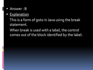  Answer : B
 Explanation
This is a form of goto in Java using the break
statement.
When break is used with a label, the control
comes out of the block identified by the label.
 