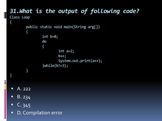 31.What is the output of following code?
Class Loop
{
public static void main(String arg[])
{
int b=0;
do
{
int a=2;
b++;
System.out.print(a++);
}while(b!=3);
}
}
 A. 222
 B. 234
 C. 345
 D. Compilation error
 