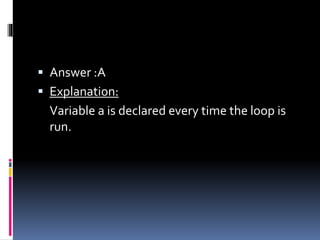  Answer :A
 Explanation:
Variable a is declared every time the loop is
run.
 