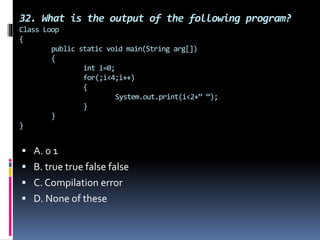 32. What is the output of the following program?
Class Loop
{
public static void main(String arg[])
{
int i=0;
for(;i<4;i++)
{
System.out.print(i<2+” “);
}
}
}
 A. 0 1
 B. true true false false
 C. Compilation error
 D. None of these
 