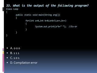 33. What is the output of the following program?
Class Loop
{
public static void main(String arg[])
{
for(int a=0,int b=0;a+b<5;a++,b++)
{
System.out.print(a^b+” “); //Ex-or
}
}
}
 A. 0 0 0
 B. 1 1 1
 C. 1 0 1
 D. Compilation error
 