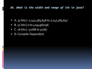 34. What is the width and range of int in java?
 A. 32 bits | -2,147,483,648 to 2,147,483,647
 B. 32 bits | 0 to 4294967296
 C. 16 bits | -32768 to 32767
 D. Compiler Dependent
 