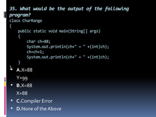 35. What would be the output of the following
program?
class CharRange
{
public static void main(String[] args)
{
char ch=88;
System.out.println(ch+" = " +(int)ch);
ch=ch+1;
System.out.println(ch+" = " +(int)ch);
}
}
 A.X=88
Y=99
 B.X=88
X=88
 C.Compiler Error
 D.None of the Above
 
