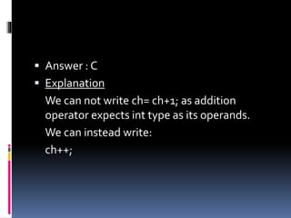  Answer : C
 Explanation
We can not write ch= ch+1; as addition
operator expects int type as its operands.
We can instead write:
ch++;
 