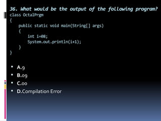 36. What would be the output of the following program?
class OctalPrgm
{
public static void main(String[] args)
{
int i=08;
System.out.println(i+1);
}
}
 A.9
 B.09
 C.00
 D.Compilation Error
 