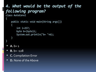 4. What would be the output of the
following program?
class AutoConv2
{
public static void main(String args[])
{
int i=257;
byte b=(byte)i;
System.out.println("b= "+b);
}
}
 A. b= 1
 B. b= -128
 C. Compilation Error
 D. None of the Above
 