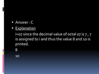  Answer : C
 Explanation
i=07 since the decimal value of octal 07 is 7 , 7
is assigned to i and thus the value 8 and 10 is
printed.
8
10
 