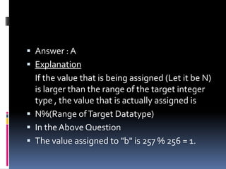  Answer : A
 Explanation
If the value that is being assigned (Let it be N)
is larger than the range of the target integer
type , the value that is actually assigned is
 N%(Range ofTarget Datatype)
 In the Above Question
 The value assigned to "b" is 257 % 256 = 1.
 