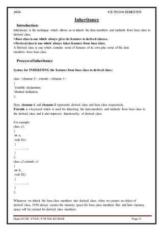 JAVA
PROGRAMMING
II B.TECH II SEMESTER
(R19)
Dept.of CSE, VVGV, P.SUNIL KUMAR Page 11
Introduction:
Inheritance
Inheritance is the technique which allows us to inherit the data members and methods from base class to
derived class.
• Base class is one which always gives its features to derived classes.
• Derived class is one which always takes features from base class.
A Derived class is one which contains some of features of its own plus some of the data
members from base class.
Processof inheritance
Syntax for INHERITING the features from base class to derived class:
class <clsname-2> extends <clsname-1>
{
Variable declaration;
Method definition;
};
Here, clsname-1 and clsname-2 represents derived class and base class respectively.
Extends is a keyword which is used for inheriting the data members and methods from base class to
the derived class and it also improves functionality of derived class.
For example:
class c1;
{
int a;
void f1()
{
…………;
}
};
class c2 extends c1
{
int b;
void f2()
{
…………;
}
};
Whenever we inherit the base class members into derived class, when we creates an object of
derived class, JVM always creates the memory space for base class members first and later memory
space will be created for derived class members.
 