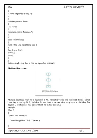 JAVA
PROGRAMMING
II B.TECH II SEMESTER
(R19)
Dept.of CSE, VVGV, P.SUNIL KUMAR Page 13
{
System.out.println("eating...");
}
}
class Dog extends Animal
{
void bark()
{
System.out.println("barking...");
}
}
class TestInheritance
{
public static void main(String args[])
{
Dog d=new Dog();
d.bark();
d.eat();
}
}
In this example base class is Dog and super class is Animal:
Multilevel Inheritance:
Multilevel inheritance refers to a mechanism in OO technology where one can inherit from a derived
class, thereby making this derived class the base class for the new class. As you can see in below flow
diagram C is subclass or child class of B and B is a child class of A
Example:
Class X
{
public void methodX()
{
System.out.println("Class X method");
}
}
 
