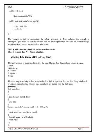 JAVA
PROGRAMMING
II B.TECH II SEMESTER
(R19)
Dept.of CSE, VVGV, P.SUNIL KUMAR Page 17
public void disp()
{
System.out.println("D");
}
public static void main(String args[]){
D obj = new D();
obj.disp();
}
}
This example is just to demonstrate the hybrid inheritance in Java. Although this example is
meaningless, you would be able to see that how we have implemented two types of inheritance(single
and hierarchical) together to form hybrid inheritance.
Class A and B extends class C → Hierarchical inheritance
Class D extends class A → Single inheritance
Inhibiting Inheritance of Class Using Final
The final keyword in java is used to restrict the user. The java final keyword can be used in many
context.
Final can be:
1. variable
2. method
3. class
The main purpose of using a class being declared as final is to prevent the class from being subclassed.
If a class is marked as final then no class can inherit any feature from the final class.
Example:
final class Bike
{
}
class Honda1 extends Bike
{
void run()
{
System.out.println("running safely with 100kmph");
}
public static void main(String args[])
{
Honda1 honda= new Honda1();
honda.run();
}
}
 