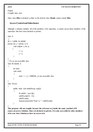 JAVA
PROGRAMMING
II B.TECH II SEMESTER
(R19)
Dept.of CSE, VVGV, P.SUNIL KUMAR Page 18
Output:
Compile time error
Since class Bike is declared as final so the derived class Honda cannot extend Bike
Access Controland Inheritance
Although a subclass includes all of the members of its superclass, it cannot access those members of the
superclass that have been declared as private.
class A
{
int i; // public by default
private int j; // private to A
void setij(int x, int y)
{
i = x;
j = y;
}
}
// A's j is not accessible here.
class B extends A
{
int total;
void sum()
{
total = i + j; // ERROR, j is not accessible here
}
}
class Access
{
public static void main(String args[])
{
B subOb = new B();
subOb.setij(10, 12);
subOb.sum();
System.out.println("Total is " + subOb.total);
}
}
This program will not compile because the reference to j inside the sum( ) method of B
causes an access violation. Since j is declared as private, it is only accessible by other members
of its own class. Subclasses have no access to it.
 
