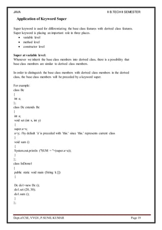 JAVA
PROGRAMMING
II B.TECH II SEMESTER
(R19)
Dept.of CSE, VVGV, P.SUNIL KUMAR Page 19
Application of Keyword Super
Super keyword is used for differentiating the base class features with derived class features.
Super keyword is placing an important role in three places.
 variable level
 method level
 constructor level
Super at variable level:
Whenever we inherit the base class members into derived class, there is a possibility that
base class members are similar to derived class members.
In order to distinguish the base class members with derived class members in the derived
class, the base class members will be preceded by a keyword super.
For example:
class Bc
{
int a;
};
class Dc extends Bc
{
int a;
void set (int x, int y)
{
super.a=x;
a=y; //by default 'a' is preceded with 'this.' since 'this.' represents current class
}
void sum ()
{
System.out.println ("SUM = "+(super.a+a));
}
};
class InDemo1
{
public static void main (String k [])
{
Dc do1=new Dc ();
do1.set (20, 30);
do1.sum ();
}
};
 