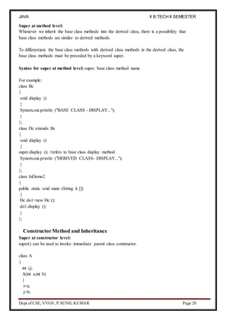 JAVA
PROGRAMMING
II B.TECH II SEMESTER
(R19)
Dept.of CSE, VVGV, P.SUNIL KUMAR Page 20
Super at method level:
Whenever we inherit the base class methods into the derived class, there is a possibility that
base class methods are similar to derived methods.
To differentiate the base class methods with derived class methods in the derived class, the
base class methods must be preceded by a keyword super.
Syntax for super at method level: super. base class method name
For example:
class Bc
{
void display ()
{
System.out.println ("BASE CLASS - DISPLAY...");
}
};
class Dc extends Bc
{
void display ()
{
super.display (); //refers to base class display method
System.out.println ("DERIVED CLASS- DISPLAY...");
}
};
class InDemo2
{
public static void main (String k [])
{
Dc do1=new Dc ();
do1.display ();
}
};
ConstructorMethod and Inheritance
Super at constructor level:
super() can be used to invoke immediate parent class constructor.
class A
{
int i,j;
A(int a,int b)
{
i=a;
j=b;
 