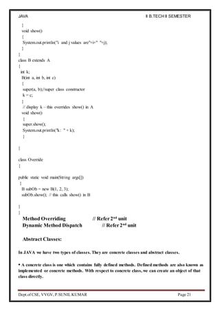 JAVA
PROGRAMMING
II B.TECH II SEMESTER
(R19)
Dept.of CSE, VVGV, P.SUNIL KUMAR Page 21
}
void show()
{
System.out.println("i and j values are"+i+" "+j);
}
}
class B extends A
{
int k;
B(int a, int b, int c)
{
super(a, b);//super class constructor
k = c;
}
// display k – this overrides show() in A
void show()
{
super.show();
System.out.println("k: " + k);
}
}
class Override
{
public static void main(String args[])
{
B subOb = new B(1, 2, 3);
subOb.show(); // this calls show() in B
}
}
Method Overriding // Refer2nd
unit
Dynamic Method Dispatch // Refer2nd
unit
Abstract Classes:
In JAVA we have two types of classes. They are concrete classes and abstract classes.
• A concrete class is one which contains fully defined methods. Defined methods are also known as
implemented or concrete methods. With respect to concrete class, we can create an object of that
class directly.
 