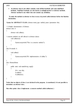 JAVA
PROGRAMMING
II B.TECH II SEMESTER
(R19)
Dept.of CSE, VVGV, P.SUNIL KUMAR Page 22
 An abstract class is one which contains some defined methods and some undefined
methods. Undefined methods are also known as unimplemented or abstract methods.
Abstract method is one which does not contain any definition.
To make the method as abstract we have to use a keyword called abstract before the function
declaration.
Syntax for ABSTRACT CLASS: abstract return_type method_name (parameters list);
// A Simple demonstration of abstract.
abstract class A
{
abstract void callme();
// concrete methods are still allowed in abstract classes
void callmetoo()
{
System.out.println("This is a concrete method.");
}
}
class B extends A
{
void callme()
{
System.out.println("B's implementation of callme.");
}
}
class AbstractDemo
{
public static void main(String args[])
{
B b = new B();
b.callme();
b.callmetoo();
}
}
Notice that no objects of class A are declared in the program. As mentioned, it is not possible to
instantiate an abstract class.
One other point: class A implements a concrete method called callmetoo( )
 