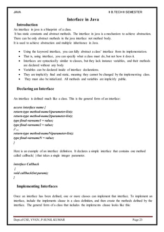 JAVA
PROGRAMMING
II B.TECH II SEMESTER
(R19)
Dept.of CSE, VVGV, P.SUNIL KUMAR Page 23
Introduction
Interface in Java
An interface in java is a blueprint of a class.
It has static constants and abstract methods. The interface in java is a mechanism to achieve abstraction.
There can be only abstract methods in the java interface not method body.
It is used to achieve abstraction and multiple inheritance in Java.
 Using the keyword interface, you can fully abstract a class’ interface from its implementation.
 That is, using interface, you can specify what a class must do, but not how it does it.
 Interfaces are syntactically similar to classes, but they lack instance variables, and their methods
are declared without any body
 Variables can be declared inside of interface declarations.
 They are implicitly final and static, meaning they cannot be changed by the implementing class.
 They must also be initialized. All methods and variables are implicitly public.
Declaring an Interface
An interface is defined much like a class. This is the general form of an interface:
access interface name {
return-type method-name1(parameter-list);
return-type method-name2(parameter-list);
type final-varname1 = value;
type final-varname2 = value;
// ...
return-type method-nameN(parameter-list);
type final-varnameN = value;
}
Here is an example of an interface definition. It declares a simple interface that contains one method
called callback( ) that takes a single integer parameter.
interface Callback
{
void callback(int param);
}
Implementing Interfaces
Once an interface has been defined, one or more classes can implement that interface. To implement an
interface, include the implements clause in a class definition, and then create the methods defined by the
interface. The general form of a class that includes the implements clause looks like this:
 