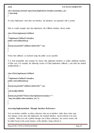 JAVA
PROGRAMMING
II B.TECH II SEMESTER
(R19)
Dept.of CSE, VVGV, P.SUNIL KUMAR Page 24
class classname [extends superclass] [implements interface [,interface...]] {
// class-body
}
If a class implements more than one interface, the interfaces are separated with a comma.
Here is a small example class that implements the Callback interface shown earlier.
class Client implements Callback
{
// Implement Callback's interface
public void callback(int p)
{
System.out.println("callback called with " + p);
}
}
Notice that callback( ) is declared using the public access specifier.
It is both permissible and common for classes that implement interfaces to define additional members
of their own. For example, the following version of Client implements callback( ) and adds the method
nonIfaceMeth( ):
class Client implements Callback
{
// Implement Callback's interface
public void callback(int p)
{
System.out.println("callback called with " + p);
}
void nonIfaceMeth()
{
System.out.println("Classes that implement interfaces " +
"may also define other members, too.");
}
}
Accessing Implementations Through Interface References:
You can declare variables as object references that use an interface rather than a class type.
Any instance of any class that implements the declared interface can be referred to by such
a variable. When you call a method through one of these references, the correct version will
be called based on the actual instance of the interface being referred to.
 