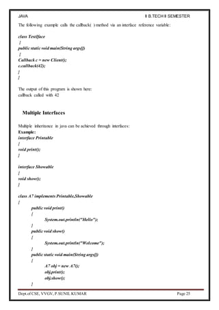 JAVA
PROGRAMMING
II B.TECH II SEMESTER
(R19)
Dept.of CSE, VVGV, P.SUNIL KUMAR Page 25
The following example calls the callback( ) method via an interface reference variable:
class TestIface
{
public static void main(String args[])
{
Callback c = new Client();
c.callback(42);
}
}
The output of this program is shown here:
callback called with 42
Multiple Interfaces
Multiple inheritance in java can be achieved through interfaces:
Example:
interface Printable
{
void print();
}
interface Showable
{
void show();
}
class A7 implements Printable,Showable
{
public void print()
{
System.out.println("Hello");
}
public void show()
{
System.out.println("Welcome");
}
public static void main(String args[])
{
A7 obj = new A7();
obj.print();
obj.show();
}
 