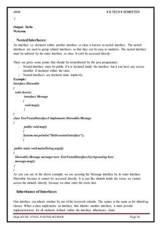 JAVA
PROGRAMMING
II B.TECH II SEMESTER
(R19)
Dept.of CSE, VVGV, P.SUNIL KUMAR Page 26
}
Output: Hello
Welcome
NestedInterfaces:
An interface i.e. declared within another interface or class is known as nested interface. The nested
interfaces are used to group related interfaces so that they can be easy to maintain. The nested interface
must be referred by the outer interface or class. It can't be accessed directly.
There are given some points that should be remembered by the java programmer.
o Nested interface must be public if it is declared inside the interface but it can have any access
modifier if declared within the class.
o Nested interfaces are declared static implicitly.
Example:
interface Showable
{
void show();
interface Message
{
void msg();
}
}
class TestNestedInterface1 implements Showable.Message
{
public void msg()
{
System.out.println("Hello nested interface");
}
public static void main(String args[])
{
Showable.Message message=new TestNestedInterface1();//upcasting here
message.msg();
}
}
As you can see in the above example, we are acessing the Message interface by its outer interface
Showable because it cannot be accessed directly. It is just like almirah inside the room, we cannot
access the almirah directly because we must enter the room first.
Inheritance of Interfaces
One interface can inherit another by use of the keyword extends. The syntax is the same as for inheriting
classes. When a class implements an interface that inherits another interface, it must provide
implementations for all methods defined within the interface inheritance chain.
 