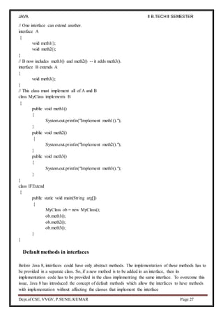 JAVA
PROGRAMMING
II B.TECH II SEMESTER
(R19)
Dept.of CSE, VVGV, P.SUNIL KUMAR Page 27
// One interface can extend another.
interface A
{
void meth1();
void meth2();
}
// B now includes meth1() and meth2() -- it adds meth3().
interface B extends A
{
void meth3();
}
// This class must implement all of A and B
class MyClass implements B
{
public void meth1()
{
System.out.println("Implement meth1().");
}
public void meth2()
{
System.out.println("Implement meth2().");
}
public void meth3()
{
System.out.println("Implement meth3().");
}
}
class IFExtend
{
public static void main(String arg[])
{
MyClass ob = new MyClass();
ob.meth1();
ob.meth2();
ob.meth3();
}
}
Default methods in interfaces
Before Java 8, interfaces could have only abstract methods. The implementation of these methods has to
be provided in a separate class. So, if a new method is to be added in an interface, then its
implementation code has to be provided in the class implementing the same interface. To overcome this
issue, Java 8 has introduced the concept of default methods which allow the interfaces to have methods
with implementation without affecting the classes that implement the interface
 