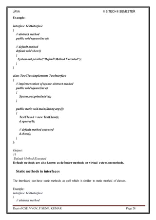 JAVA
PROGRAMMING
II B.TECH II SEMESTER
(R19)
Dept.of CSE, VVGV, P.SUNIL KUMAR Page 28
Example:
interface TestInterface
{
// abstract method
public void square(int a);
// default method
default void show()
{
System.out.println("Default Method Executed");
}
}
class TestClass implements TestInterface
{
// implementation of square abstract method
public void square(int a)
{
System.out.println(a*a);
}
public static void main(String args[])
{
TestClass d = new TestClass();
d.square(4);
// default method executed
d.show();
}
}.
Output:
16
Default Method Executed
Default methods are also known as defender methods or virtual extension methods.
Static methods in interfaces
The interfaces can have static methods as well which is similar to static method of classes.
Example:
interface TestInterface
{
// abstract method
 