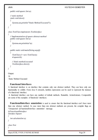 JAVA
PROGRAMMING
II B.TECH II SEMESTER
(R19)
Dept.of CSE, VVGV, P.SUNIL KUMAR Page 29
public void square (int a);
// static method
static void show()
{
System.out.println("Static Method Executed");
}
}
class TestClass implements TestInterface
{
// Implementation of square abstract method
public void square (int a)
{
System.out.println(a*a);
}
public static void main(String args[])
{
TestClass d = new TestClass();
d.square(4);
// Static method executed
TestInterface.show();
}
}
Output:
16
Static Method Executed
Functional Interfaces
A functional interface is an interface that contains only one abstract method. They can have only one
functionality to exhibit. From Java 8 onwards, lambda expressions can be used to represent the instance
of a functional interface.
A functional interface can have any number of default methods. Runnable, ActionListener, Comparable
are some of the examples of functional interfaces.
FunctionalInterface annotation is used to ensure that the functional interface can’t have more
than one abstract method. In case more than one abstract methods are present, the compiler flags an
‘Unexpected @FunctionalInterface annotation’ message.
@FunctionalInterface
interface Square
{
int calculate(int x);
}
class Test
{
 