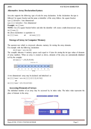 JAVA
PROGRAMMING
II B.TECH II SEMESTER
(R19)
Dept.of CSE, VVGV, P.SUNIL KUMAR Page 3
Alternative Array DeclarationSyntax:
Java also supports the following type of code for array declaration. In this declaration the type is
followed by square bracket and the name or identifier of the array follows the square bracket.
type [ ] identifier; //one dimensional
type [ ] [ ] identifier; //two dimensional
Example: int [ ] num;
NOTE: Use of a square bracket before and after the identifier will create a multi-dimensional array.
int [ ] num [ ];
the above declaration is equivalent to
int [ ] [ ] num; or int num [ ] [ ];
Storage ofArray in Computer Memory
The operator new which is a keyword, allocates memory for storing the array elements.
For example with the following declaration
int [] num = new int [4];
The compiler allocates 4 memory spaces each equal to 4 bytes for storing the int type values of elements
of array numbers. When an array is created as above, elements of the array are automatically initialized
to 0 by the compiler.
int num [ ] = {10,20,30,40};
A two dimensional array may be declared and initialized as
int [ ] [ ] num = new int [ ] [ ] ({1,2,3},{4,5,6}};
or
int [ ] [ ] num = ({1,2,3},{4,5,6}};
Accessing Elements of Arrays
The individual member of an array may be accessed by its index value. The index value represents the
place of element in the array.
 