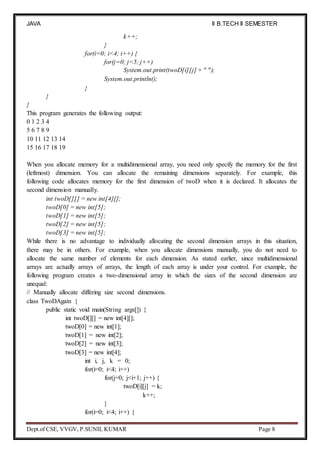 JAVA
PROGRAMMING
II B.TECH II SEMESTER
(R19)
Dept.of CSE, VVGV, P.SUNIL KUMAR Page 8
k++;
}
for(i=0; i<4; i++) {
for(j=0; j<5; j++)
System.out.print(twoD[i][j] + " ");
System.out.println();
}
}
}
This program generates the following output:
0 1 2 3 4
5 6 7 8 9
10 11 12 13 14
15 16 17 18 19
When you allocate memory for a multidimensional array, you need only specify the memory for the first
(leftmost) dimension. You can allocate the remaining dimensions separately. For example, this
following code allocates memory for the first dimension of twoD when it is declared. It allocates the
second dimension manually.
int twoD[][] = new int[4][];
twoD[0] = new int[5];
twoD[1] = new int[5];
twoD[2] = new int[5];
twoD[3] = new int[5];
While there is no advantage to individually allocating the second dimension arrays in this situation,
there may be in others. For example, when you allocate dimensions manually, you do not need to
allocate the same number of elements for each dimension. As stated earlier, since multidimensional
arrays are actually arrays of arrays, the length of each array is under your control. For example, the
following program creates a two-dimensional array in which the sizes of the second dimension are
unequal:
// Manually allocate differing size second dimensions.
class TwoDAgain {
public static void main(String args[]) {
int twoD[][] = new int[4][];
twoD[0] = new int[1];
twoD[1] = new int[2];
twoD[2] = new int[3];
twoD[3] = new int[4];
int i, j, k = 0;
for(i=0; i<4; i++)
for(j=0; j<i+1; j++) {
twoD[i][j] = k;
k++;
}
for(i=0; i<4; i++) {
 