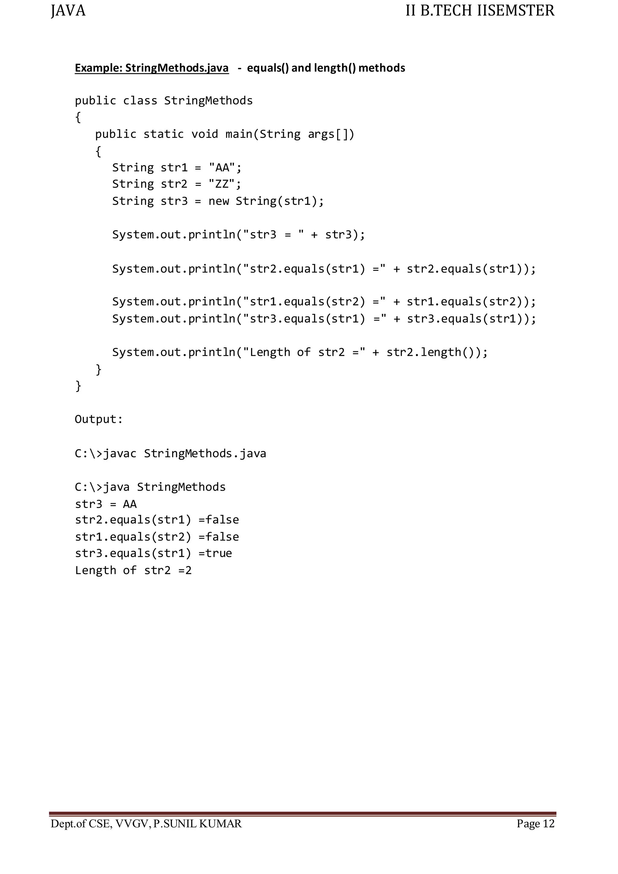 JAVA II B.TECH IISEMSTER
Dept.of CSE, VVGV,P.SUNIL KUMAR Page 12
Example: StringMethods.java - equals() and length() methods
public class StringMethods
{
public static void main(String args[])
{
String str1 = "AA";
String str2 = "ZZ";
String str3 = new String(str1);
System.out.println("str3 = " + str3);
System.out.println("str2.equals(str1) =" + str2.equals(str1));
System.out.println("str1.equals(str2) =" + str1.equals(str2));
System.out.println("str3.equals(str1) =" + str3.equals(str1));
System.out.println("Length of str2 =" + str2.length());
}
}
Output:
C:>javac StringMethods.java
C:>java StringMethods
str3 = AA
str2.equals(str1) =false
str1.equals(str2) =false
str3.equals(str1) =true
Length of str2 =2
 