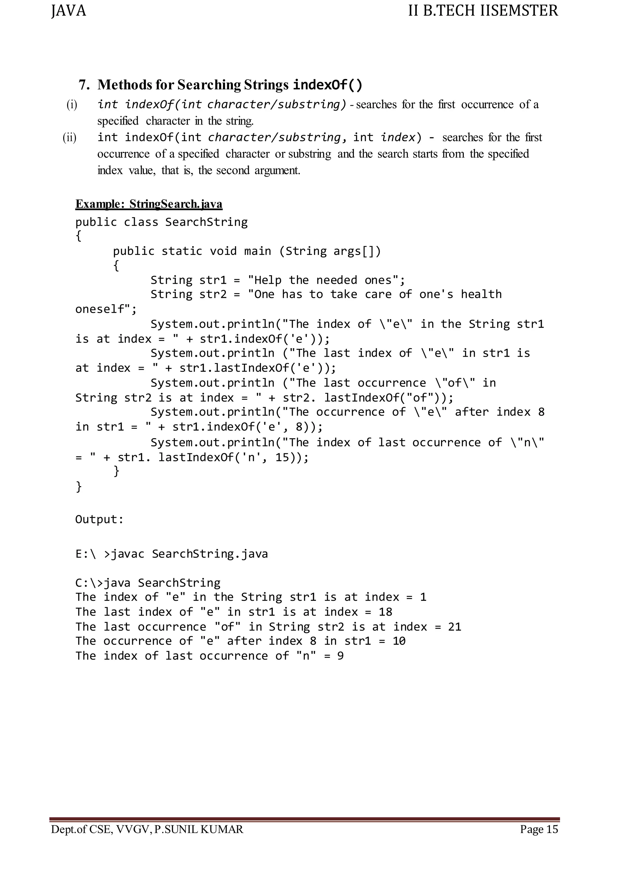 JAVA II B.TECH IISEMSTER
Dept.of CSE, VVGV,P.SUNIL KUMAR Page 15
7. Methods for Searching Strings indexOf()
(i) int indexOf(int character/substring) - searches for the first occurrence of a
specified character in the string.
(ii) int indexOf(int character/substring, int index) - searches for the first
occurrence of a specified character or substring and the search starts from the specified
index value, that is, the second argument.
Example: StringSearch.java
public class SearchString
{
public static void main (String args[])
{
oneself";
String str1 = "Help the needed ones";
String str2 = "One has to take care of one's health
System.out.println("The index of "e" in the String str1
is at index = " + str1.indexOf('e'));
System.out.println ("The last index of "e" in str1 is
at index = " + str1.lastIndexOf('e'));
System.out.println ("The last occurrence "of" in
String str2 is at index = " + str2. lastIndexOf("of"));
System.out.println("The occurrence of "e" after index 8
in str1 = " + str1.indexOf('e', 8));
System.out.println("The index of last occurrence of "n"
= " + str1. lastIndexOf('n', 15));
}
}
Output:
E: >javac SearchString.java
C:>java SearchString
The index of "e" in the String str1 is at index = 1
The last index of "e" in str1 is at index = 18
The last occurrence "of" in String str2 is at index = 21
The occurrence of "e" after index 8 in str1 = 10
The index of last occurrence of "n" = 9
 