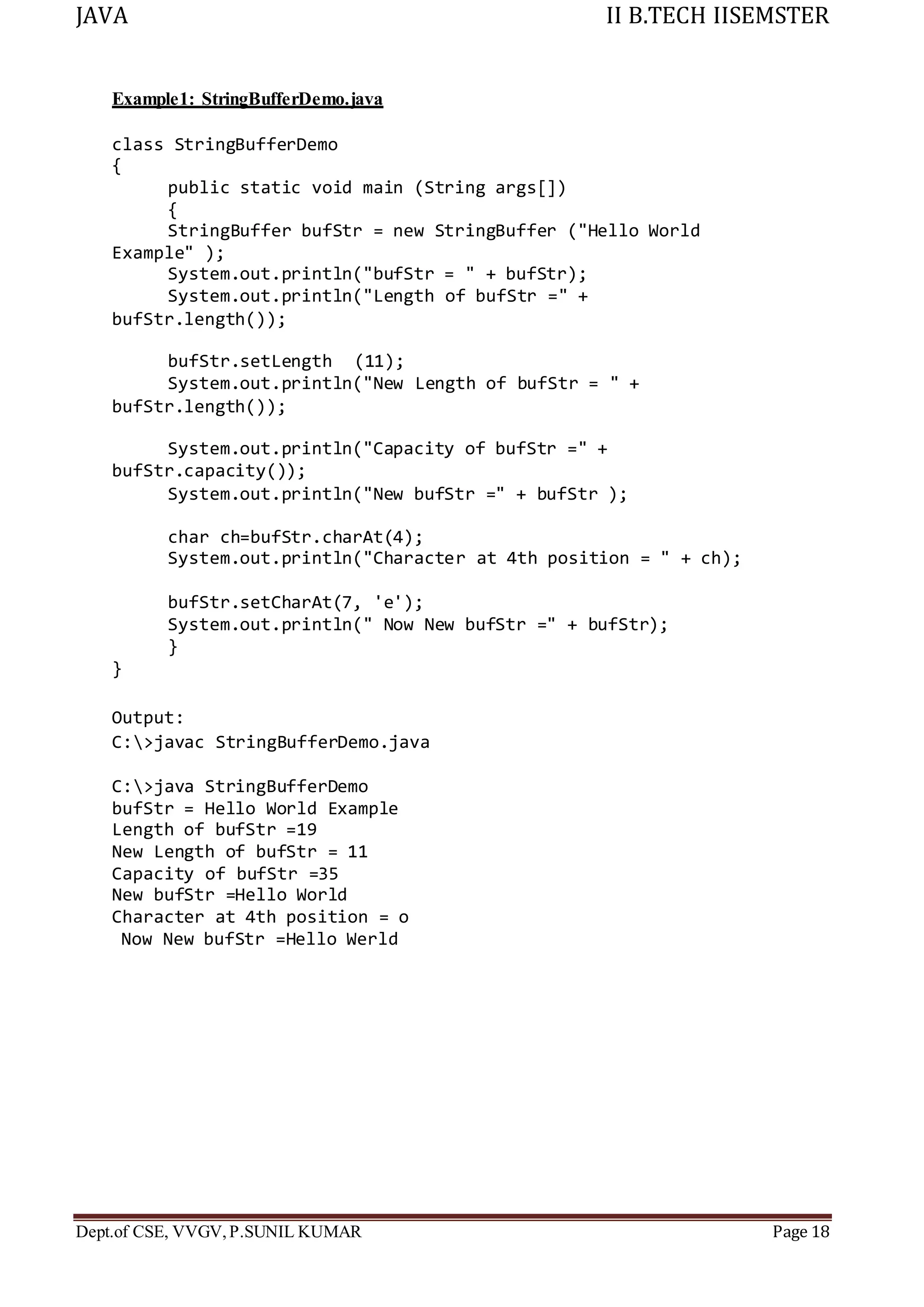 JAVA II B.TECH IISEMSTER
Dept.of CSE, VVGV,P.SUNIL KUMAR Page 18
Example1: StringBufferDemo.java
class StringBufferDemo
{
public static void main (String args[])
{
StringBuffer bufStr = new StringBuffer ("Hello World
Example" );
System.out.println("bufStr = " + bufStr);
System.out.println("Length of bufStr =" +
bufStr.length());
bufStr.setLength (11);
System.out.println("New Length of bufStr = " +
bufStr.length());
System.out.println("Capacity of bufStr =" +
bufStr.capacity());
System.out.println("New bufStr =" + bufStr );
char ch=bufStr.charAt(4);
System.out.println("Character at 4th position = " + ch);
bufStr.setCharAt(7, 'e');
System.out.println(" Now New bufStr =" + bufStr);
}
}
Output:
C:>javac StringBufferDemo.java
C:>java StringBufferDemo
bufStr = Hello World Example
Length of bufStr =19
New Length of bufStr = 11
Capacity of bufStr =35
New bufStr =Hello World
Character at 4th position = o
Now New bufStr =Hello Werld
 
