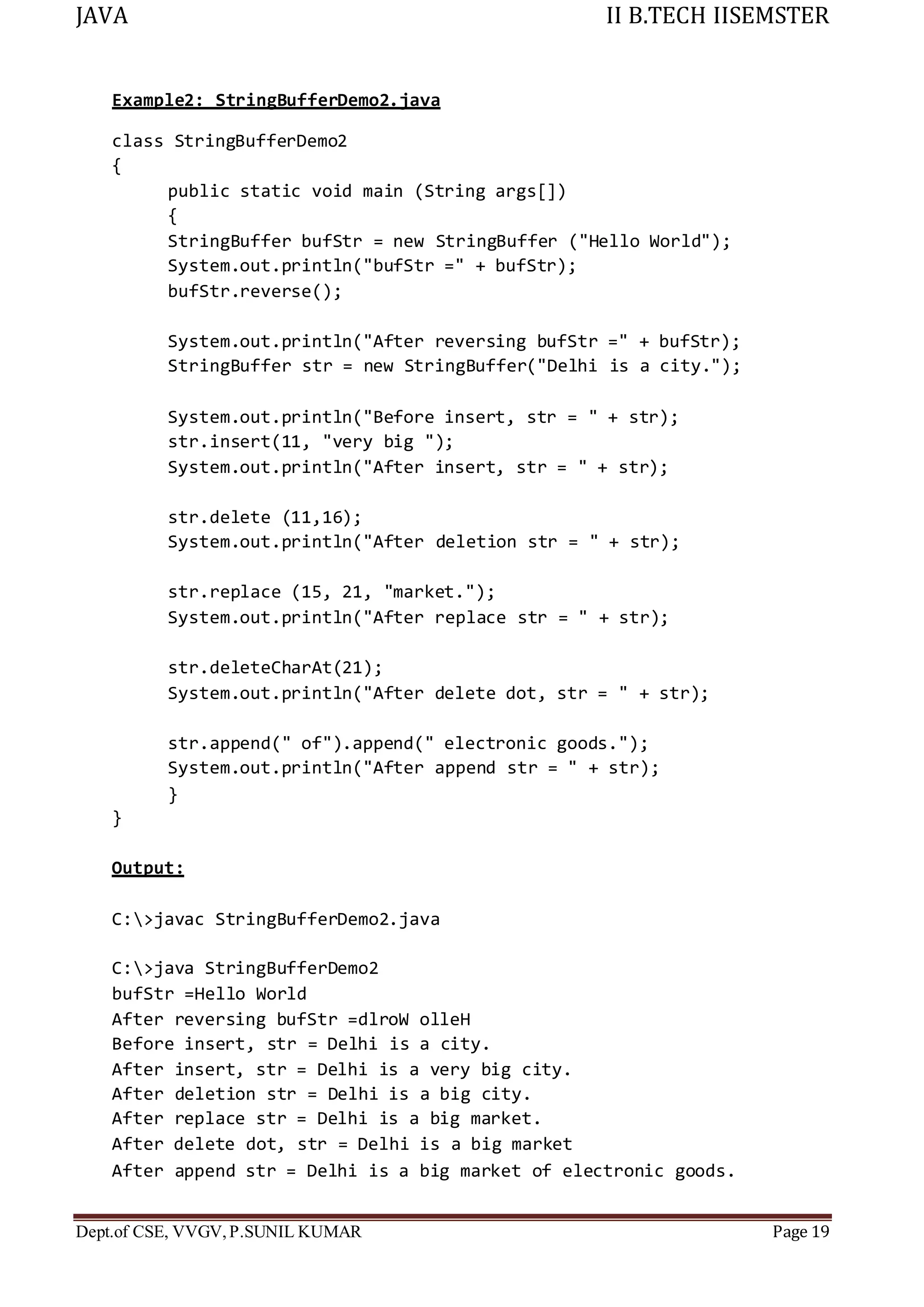 JAVA II B.TECH IISEMSTER
Dept.of CSE, VVGV,P.SUNIL KUMAR Page 19
Example2: StringBufferDemo2.java
class StringBufferDemo2
{
public static void main (String args[])
{
StringBuffer bufStr = new StringBuffer ("Hello World");
System.out.println("bufStr =" + bufStr);
bufStr.reverse();
System.out.println("After reversing bufStr =" + bufStr);
StringBuffer str = new StringBuffer("Delhi is a city.");
System.out.println("Before insert, str = " + str);
str.insert(11, "very big ");
System.out.println("After insert, str = " + str);
str.delete (11,16);
System.out.println("After deletion str = " + str);
str.replace (15, 21, "market.");
System.out.println("After replace str = " + str);
str.deleteCharAt(21);
System.out.println("After delete dot, str = " + str);
str.append(" of").append(" electronic goods.");
System.out.println("After append str = " + str);
}
}
Output:
C:>javac StringBufferDemo2.java
C:>java StringBufferDemo2
bufStr =Hello World
After reversing bufStr =dlroW olleH
Before insert, str = Delhi is a city.
After insert, str = Delhi is a very big city.
After deletion str = Delhi is a big city.
After replace str = Delhi is a big market.
After delete dot, str = Delhi is a big market
After append str = Delhi is a big market of electronic goods.
 