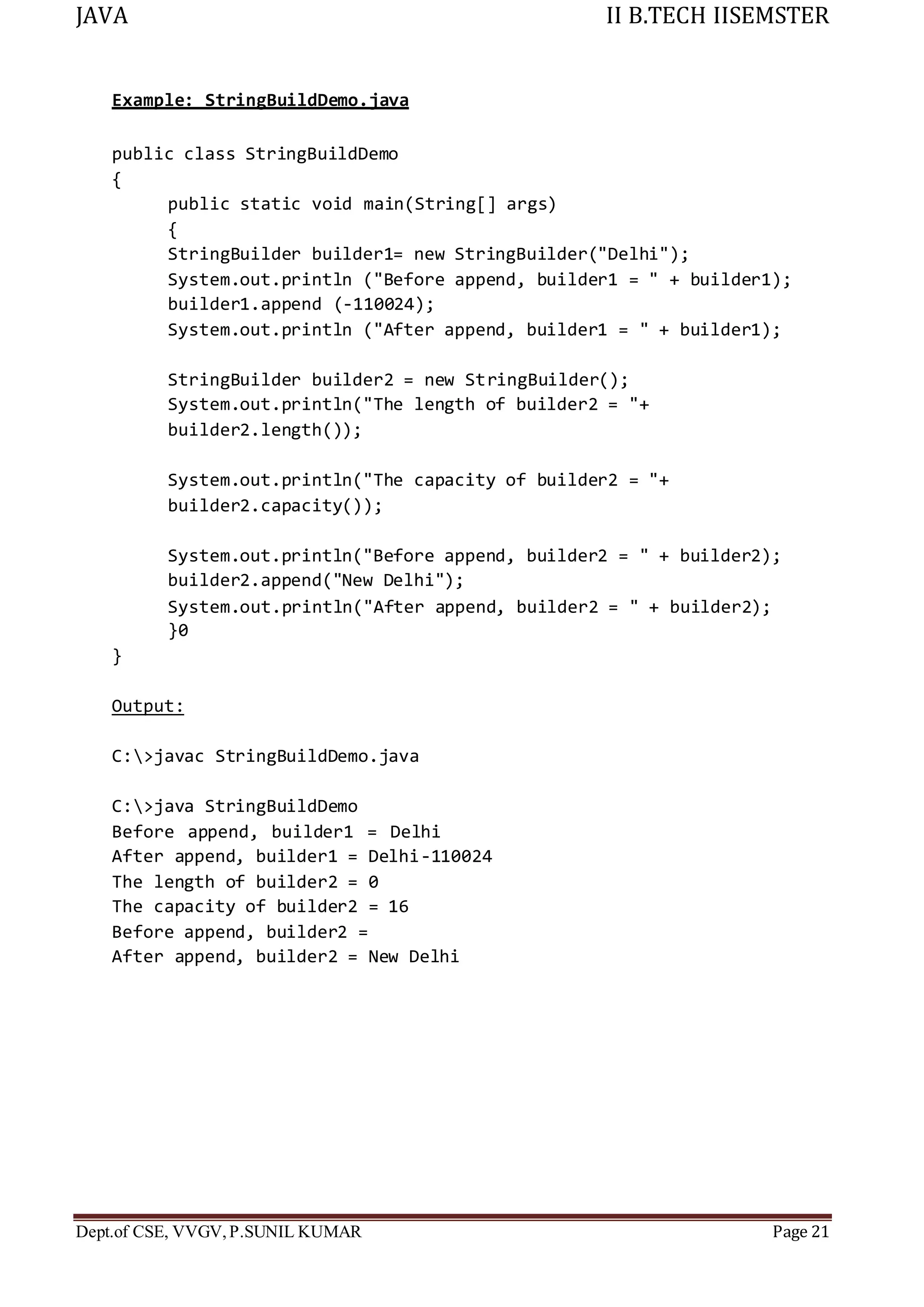JAVA II B.TECH IISEMSTER
Dept.of CSE, VVGV,P.SUNIL KUMAR Page 21
Example: StringBuildDemo.java
public class StringBuildDemo
{
public static void main(String[] args)
{
StringBuilder builder1= new StringBuilder("Delhi");
System.out.println ("Before append, builder1 = " + builder1);
builder1.append (-110024);
System.out.println ("After append, builder1 = " + builder1);
StringBuilder builder2 = new StringBuilder();
System.out.println("The length of builder2 = "+
builder2.length());
System.out.println("The capacity of builder2 = "+
builder2.capacity());
System.out.println("Before append, builder2 = " + builder2);
builder2.append("New Delhi");
System.out.println("After append, builder2 = " + builder2);
}0
}
Output:
C:>javac StringBuildDemo.java
C:>java StringBuildDemo
Before append, builder1 = Delhi
After append, builder1 = Delhi-110024
The length of builder2 = 0
The capacity of builder2 = 16
Before append, builder2 =
After append, builder2 = New Delhi
 