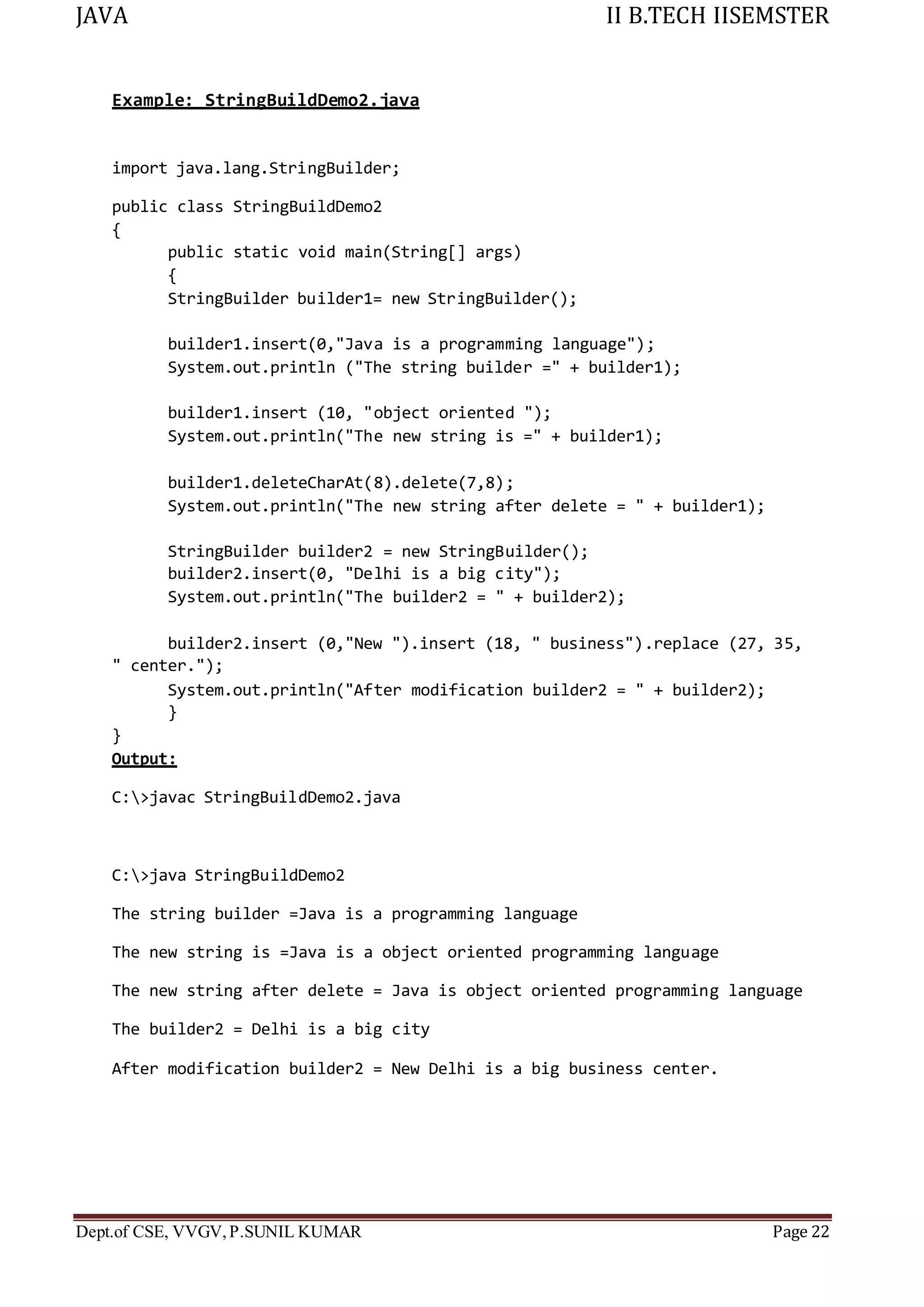 JAVA II B.TECH IISEMSTER
Dept.of CSE, VVGV,P.SUNIL KUMAR Page 22
Example: StringBuildDemo2.java
import java.lang.StringBuilder;
public class StringBuildDemo2
{
public static void main(String[] args)
{
StringBuilder builder1= new StringBuilder();
builder1.insert(0,"Java is a programming language");
System.out.println ("The string builder =" + builder1);
builder1.insert (10, "object oriented ");
System.out.println("The new string is =" + builder1);
builder1.deleteCharAt(8).delete(7,8);
System.out.println("The new string after delete = " + builder1);
StringBuilder builder2 = new StringBuilder();
builder2.insert(0, "Delhi is a big city");
System.out.println("The builder2 = " + builder2);
builder2.insert (0,"New ").insert (18, " business").replace (27, 35,
" center.");
System.out.println("After modification builder2 = " + builder2);
}
}
Output:
C:>javac StringBuildDemo2.java
C:>java StringBuildDemo2
The string builder =Java is a programming language
The new string is =Java is a object oriented programming language
The new string after delete = Java is object oriented programming language
The builder2 = Delhi is a big city
After modification builder2 = New Delhi is a big business center.
 