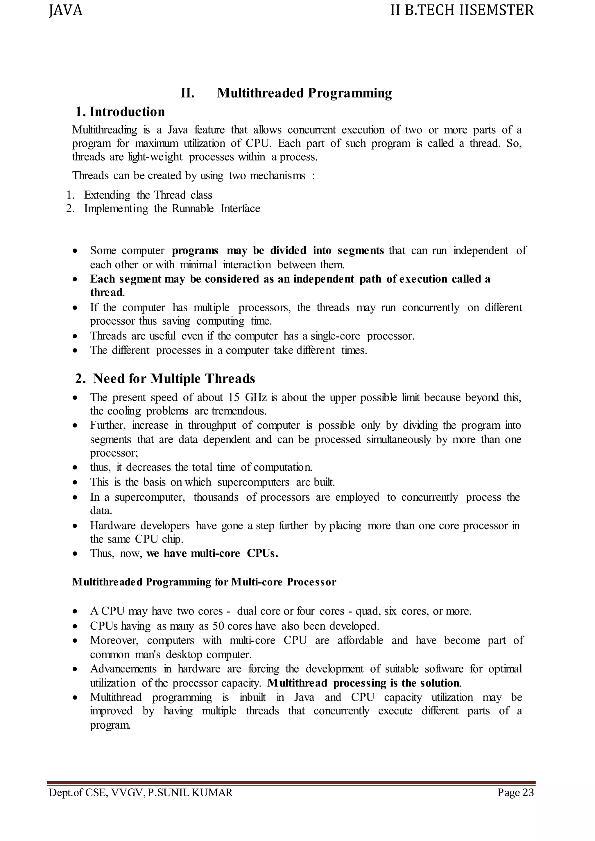 JAVA II B.TECH IISEMSTER
Dept.of CSE, VVGV,P.SUNIL KUMAR Page 23
II. Multithreaded Programming
1. Introduction
Multithreading is a Java feature that allows concurrent execution of two or more parts of a
program for maximum utilization of CPU. Each part of such program is called a thread. So,
threads are light-weight processes within a process.
Threads can be created by using two mechanisms :
1. Extending the Thread class
2. Implementing the Runnable Interface
 Some computer programs may be divided into segments that can run independent of
each other or with minimal interaction between them.
 Each segment may be considered as an independent path of execution called a
thread.
 If the computer has multiple processors, the threads may run concurrently on different
processor thus saving computing time.
 Threads are useful even if the computer has a single-core processor.
 The different processes in a computer take different times.
2. Need for Multiple Threads
 The present speed of about 15 GHz is about the upper possible limit because beyond this,
the cooling problems are tremendous.
 Further, increase in throughput of computer is possible only by dividing the program into
segments that are data dependent and can be processed simultaneously by more than one
processor;
 thus, it decreases the total time of computation.
 This is the basis on which supercomputers are built.
 In a supercomputer, thousands of processors are employed to concurrently process the
data.
 Hardware developers have gone a step further by placing more than one core processor in
the same CPU chip.
 Thus, now, we have multi-core CPUs.
Multithreaded Programming for Multi-core Processor
 A CPU may have two cores - dual core or four cores - quad, six cores, or more.
 CPUs having as many as 50 cores have also been developed.
 Moreover, computers with multi-core CPU are affordable and have become part of
common man's desktop computer.
 Advancements in hardware are forcing the development of suitable software for optimal
utilization of the processor capacity. Multithread processing is the solution.
 Multithread programming is inbuilt in Java and CPU capacity utilization may be
improved by having multiple threads that concurrently execute different parts of a
program.
 